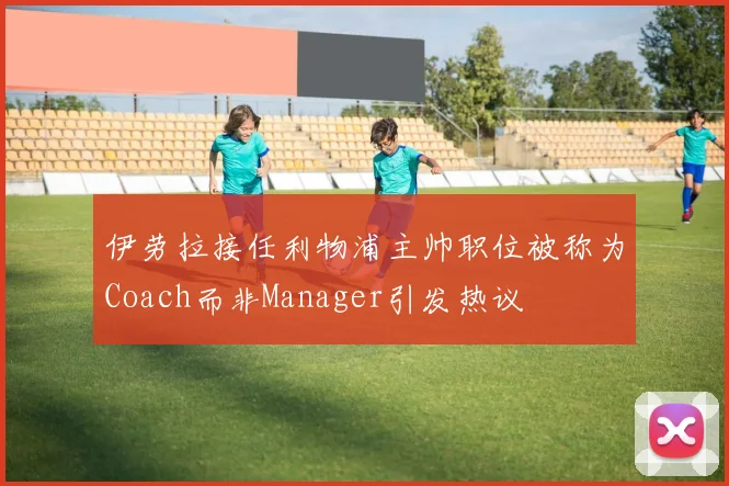 伊劳拉接任利物浦主帅职位被称为Coach而非Manager引发热议