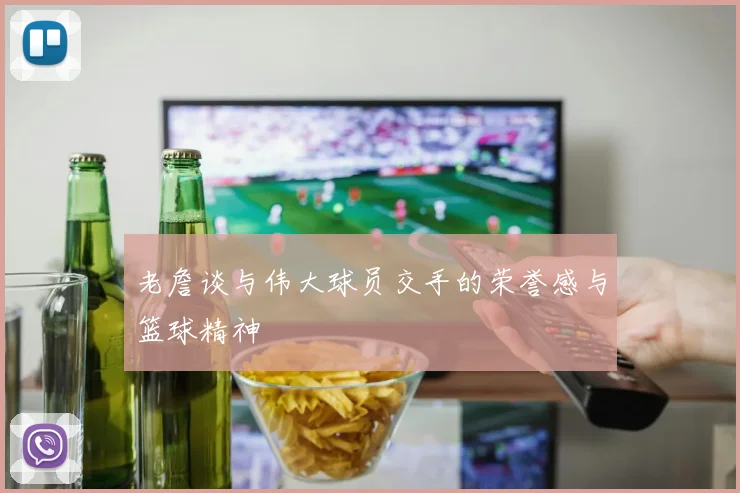老詹谈与伟大球员交手的荣誉感与篮球精神