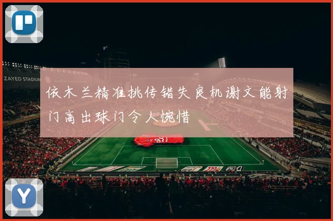 依木兰精准挑传错失良机谢文能射门高出球门令人惋惜
