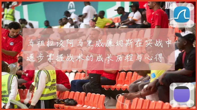 马祖拉谈阿马里威廉姆斯在实战中逐步掌握战术的成长历程与心得