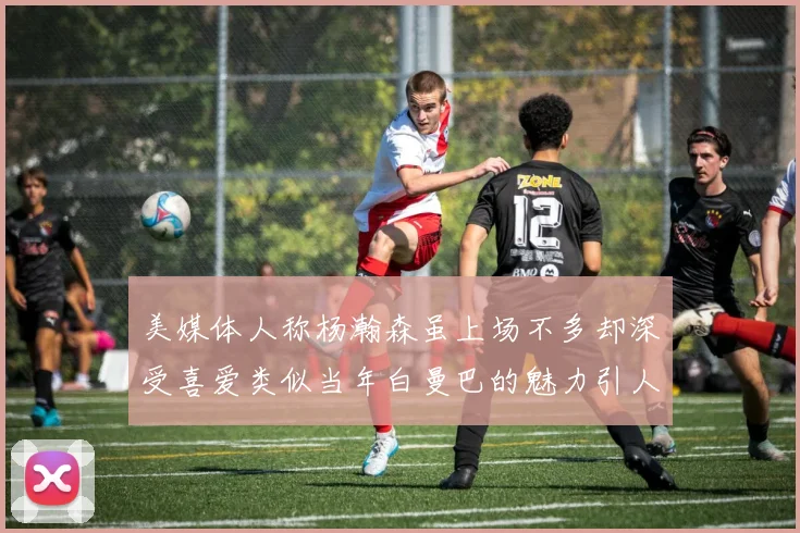美媒体人称杨瀚森虽上场不多却深受喜爱类似当年白曼巴的魅力引人瞩目