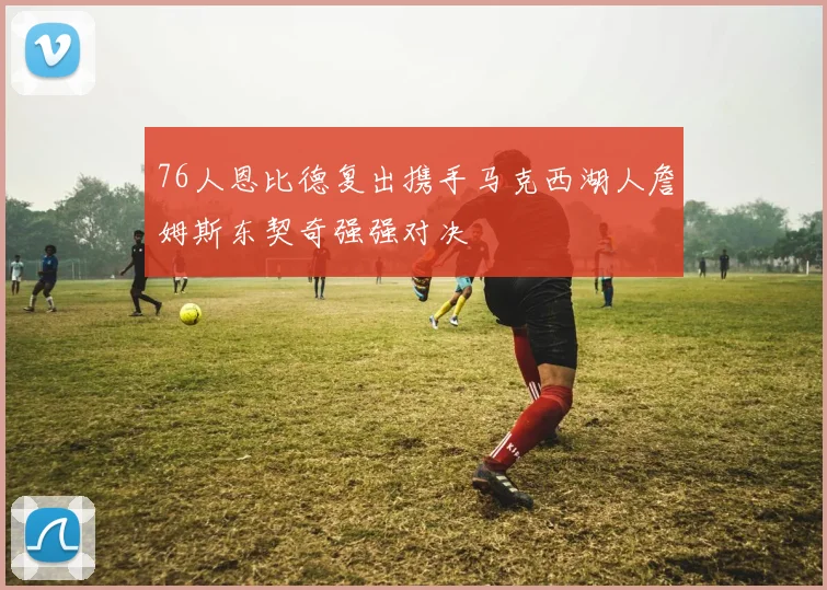 76人恩比德复出携手马克西湖人詹姆斯东契奇强强对决