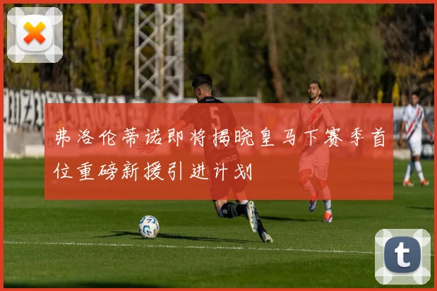 弗洛伦蒂诺即将揭晓皇马下赛季首位重磅新援引进计划
