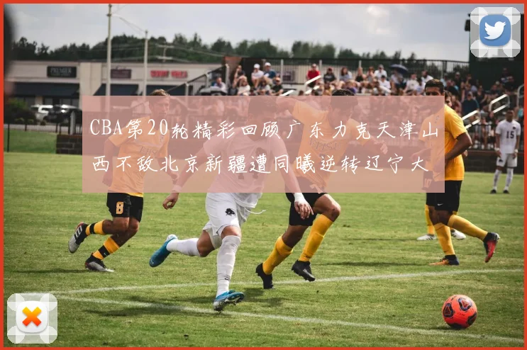 CBA第20轮精彩回顾广东力克天津山西不敌北京新疆遭同曦逆转辽宁大胜四川