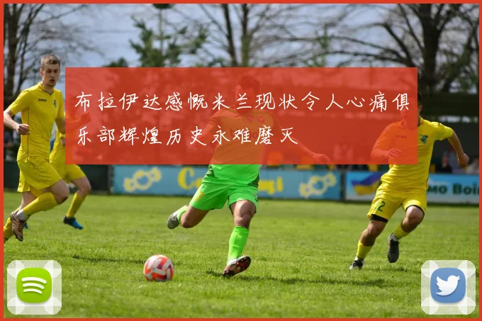 布拉伊达感慨米兰现状令人心痛俱乐部辉煌历史永难磨灭