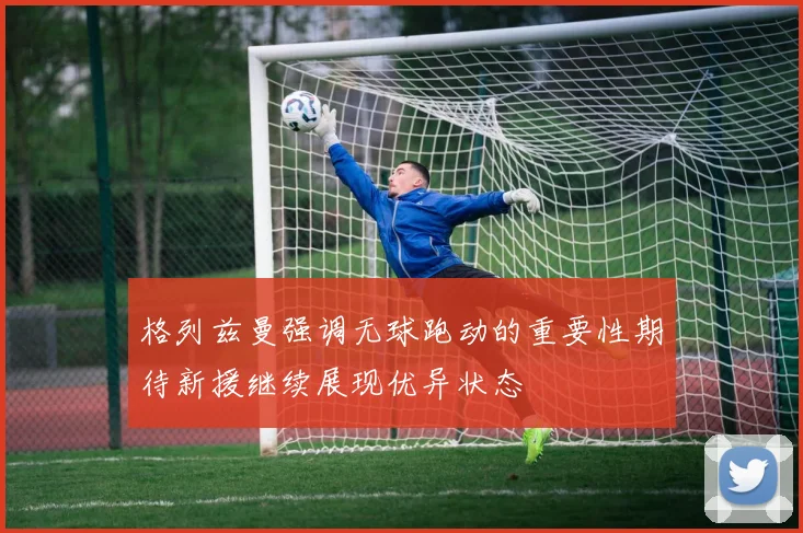格列兹曼强调无球跑动的重要性期待新援继续展现优异状态