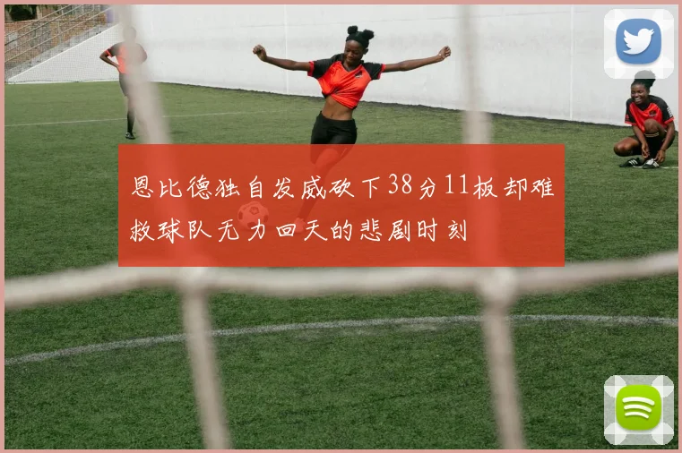 恩比德独自发威砍下38分11板却难救球队无力回天的悲剧时刻