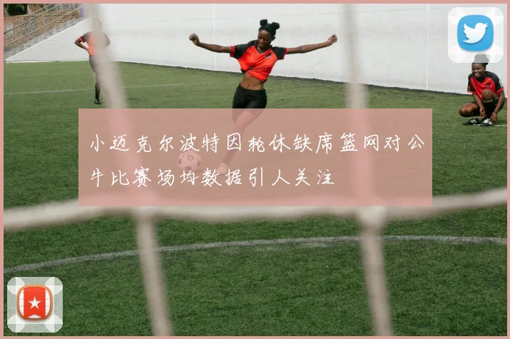 小迈克尔波特因轮休缺席篮网对公牛比赛场均数据引人关注