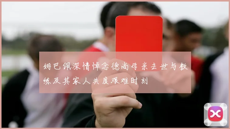 姆巴佩深情悼念德尚母亲去世与教练及其家人共度艰难时刻