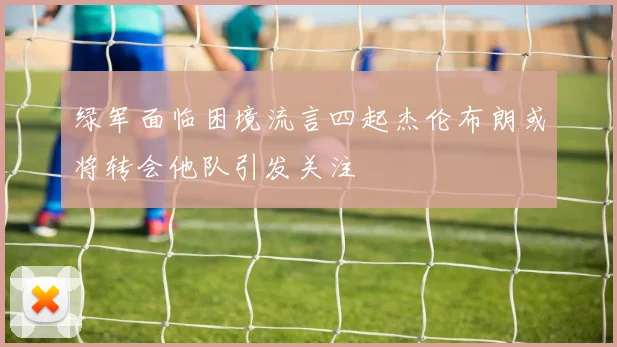 绿军面临困境流言四起杰伦布朗或将转会他队引发关注