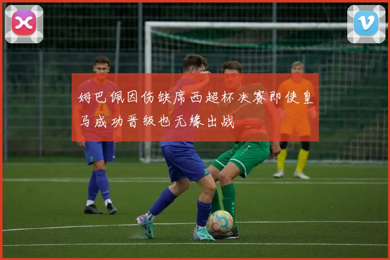 姆巴佩因伤缺席西超杯决赛即使皇马成功晋级也无缘出战