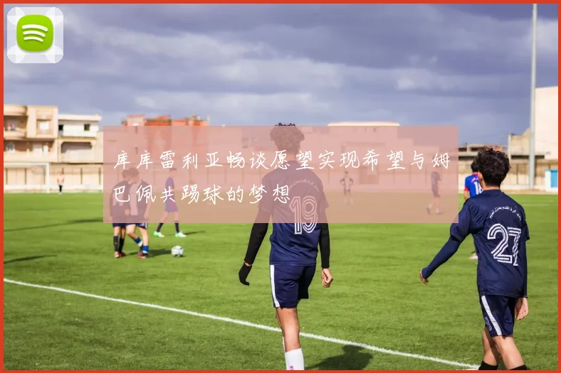 库库雷利亚畅谈愿望实现希望与姆巴佩共踢球的梦想