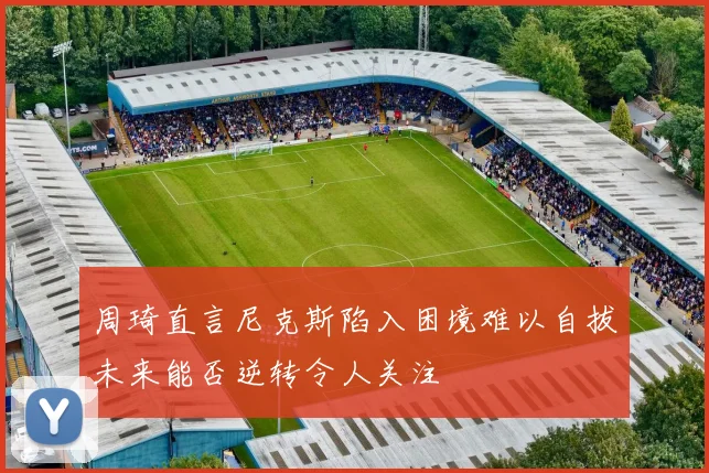 周琦直言尼克斯陷入困境难以自拔未来能否逆转令人关注
