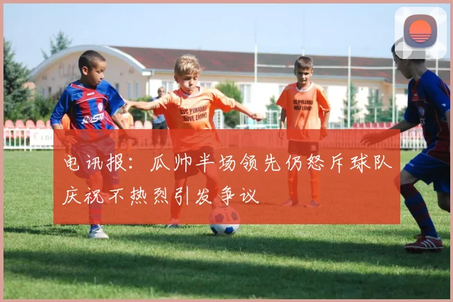 电讯报：瓜帅半场领先仍怒斥球队庆祝不热烈引发争议